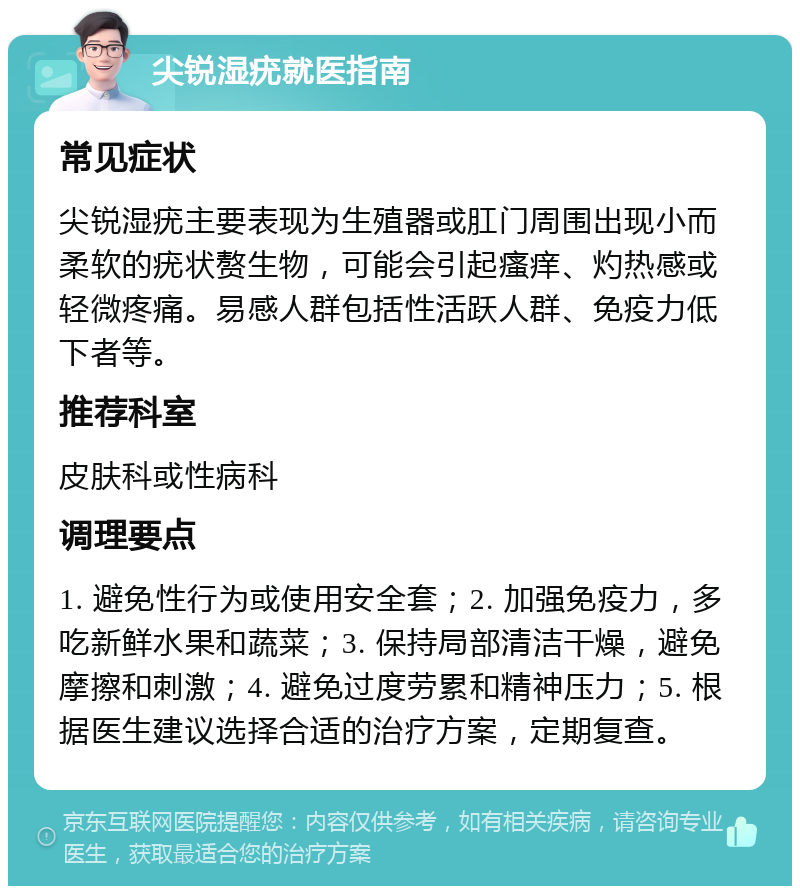 尖锐湿疣就医指南 常见症状 尖锐湿疣主要表现为生殖器或肛门周围出现小而柔软的疣状赘生物，可能会引起瘙痒、灼热感或轻微疼痛。易感人群包括性活跃人群、免疫力低下者等。 推荐科室 皮肤科或性病科 调理要点 1. 避免性行为或使用安全套；2. 加强免疫力，多吃新鲜水果和蔬菜；3. 保持局部清洁干燥，避免摩擦和刺激；4. 避免过度劳累和精神压力；5. 根据医生建议选择合适的治疗方案，定期复查。