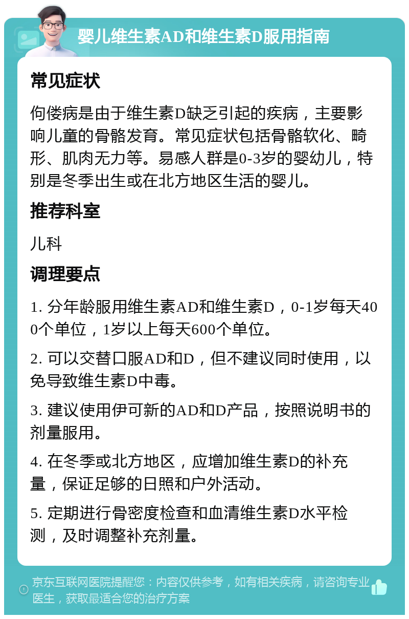 婴儿维生素AD和维生素D服用指南 常见症状 佝偻病是由于维生素D缺乏引起的疾病，主要影响儿童的骨骼发育。常见症状包括骨骼软化、畸形、肌肉无力等。易感人群是0-3岁的婴幼儿，特别是冬季出生或在北方地区生活的婴儿。 推荐科室 儿科 调理要点 1. 分年龄服用维生素AD和维生素D，0-1岁每天400个单位，1岁以上每天600个单位。 2. 可以交替口服AD和D，但不建议同时使用，以免导致维生素D中毒。 3. 建议使用伊可新的AD和D产品，按照说明书的剂量服用。 4. 在冬季或北方地区，应增加维生素D的补充量，保证足够的日照和户外活动。 5. 定期进行骨密度检查和血清维生素D水平检测，及时调整补充剂量。