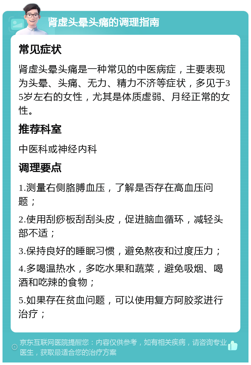 肾虚头晕头痛的调理指南 常见症状 肾虚头晕头痛是一种常见的中医病症，主要表现为头晕、头痛、无力、精力不济等症状，多见于35岁左右的女性，尤其是体质虚弱、月经正常的女性。 推荐科室 中医科或神经内科 调理要点 1.测量右侧胳膊血压，了解是否存在高血压问题； 2.使用刮痧板刮刮头皮，促进脑血循环，减轻头部不适； 3.保持良好的睡眠习惯，避免熬夜和过度压力； 4.多喝温热水，多吃水果和蔬菜，避免吸烟、喝酒和吃辣的食物； 5.如果存在贫血问题，可以使用复方阿胶浆进行治疗；