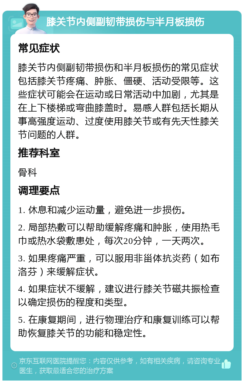 膝关节内侧副韧带损伤与半月板损伤 常见症状 膝关节内侧副韧带损伤和半月板损伤的常见症状包括膝关节疼痛、肿胀、僵硬、活动受限等。这些症状可能会在运动或日常活动中加剧，尤其是在上下楼梯或弯曲膝盖时。易感人群包括长期从事高强度运动、过度使用膝关节或有先天性膝关节问题的人群。 推荐科室 骨科 调理要点 1. 休息和减少运动量，避免进一步损伤。 2. 局部热敷可以帮助缓解疼痛和肿胀，使用热毛巾或热水袋敷患处，每次20分钟，一天两次。 3. 如果疼痛严重，可以服用非甾体抗炎药（如布洛芬）来缓解症状。 4. 如果症状不缓解，建议进行膝关节磁共振检查以确定损伤的程度和类型。 5. 在康复期间，进行物理治疗和康复训练可以帮助恢复膝关节的功能和稳定性。