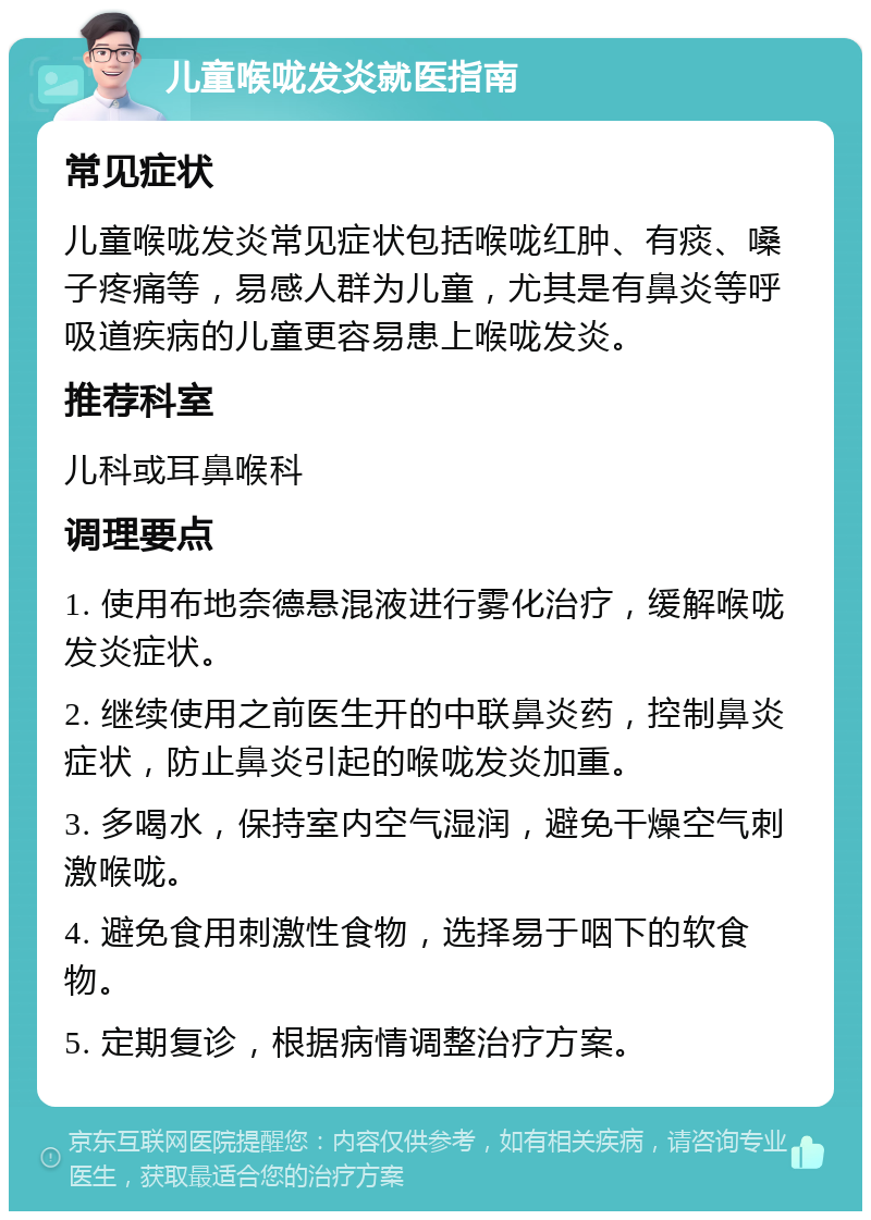 儿童喉咙发炎就医指南 常见症状 儿童喉咙发炎常见症状包括喉咙红肿、有痰、嗓子疼痛等，易感人群为儿童，尤其是有鼻炎等呼吸道疾病的儿童更容易患上喉咙发炎。 推荐科室 儿科或耳鼻喉科 调理要点 1. 使用布地奈德悬混液进行雾化治疗，缓解喉咙发炎症状。 2. 继续使用之前医生开的中联鼻炎药，控制鼻炎症状，防止鼻炎引起的喉咙发炎加重。 3. 多喝水，保持室内空气湿润，避免干燥空气刺激喉咙。 4. 避免食用刺激性食物，选择易于咽下的软食物。 5. 定期复诊，根据病情调整治疗方案。