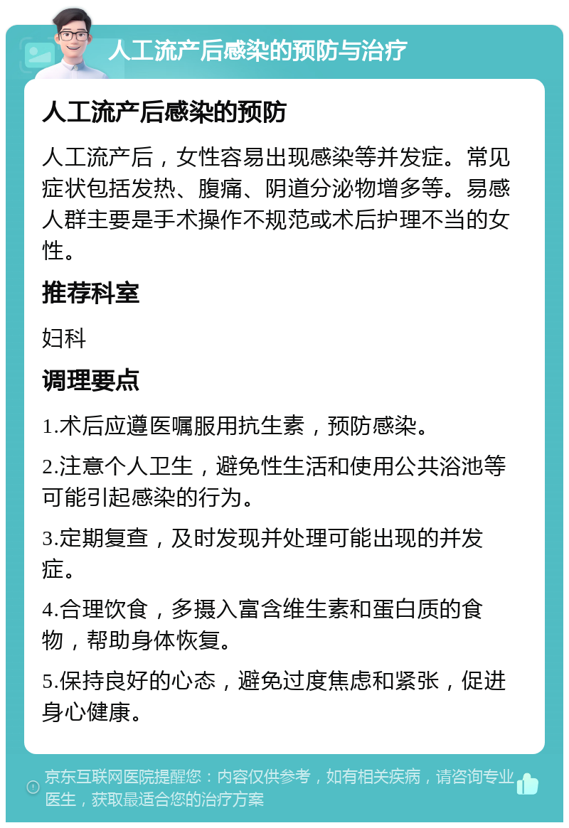 人工流产后感染的预防与治疗 人工流产后感染的预防 人工流产后，女性容易出现感染等并发症。常见症状包括发热、腹痛、阴道分泌物增多等。易感人群主要是手术操作不规范或术后护理不当的女性。 推荐科室 妇科 调理要点 1.术后应遵医嘱服用抗生素，预防感染。 2.注意个人卫生，避免性生活和使用公共浴池等可能引起感染的行为。 3.定期复查，及时发现并处理可能出现的并发症。 4.合理饮食，多摄入富含维生素和蛋白质的食物，帮助身体恢复。 5.保持良好的心态，避免过度焦虑和紧张，促进身心健康。