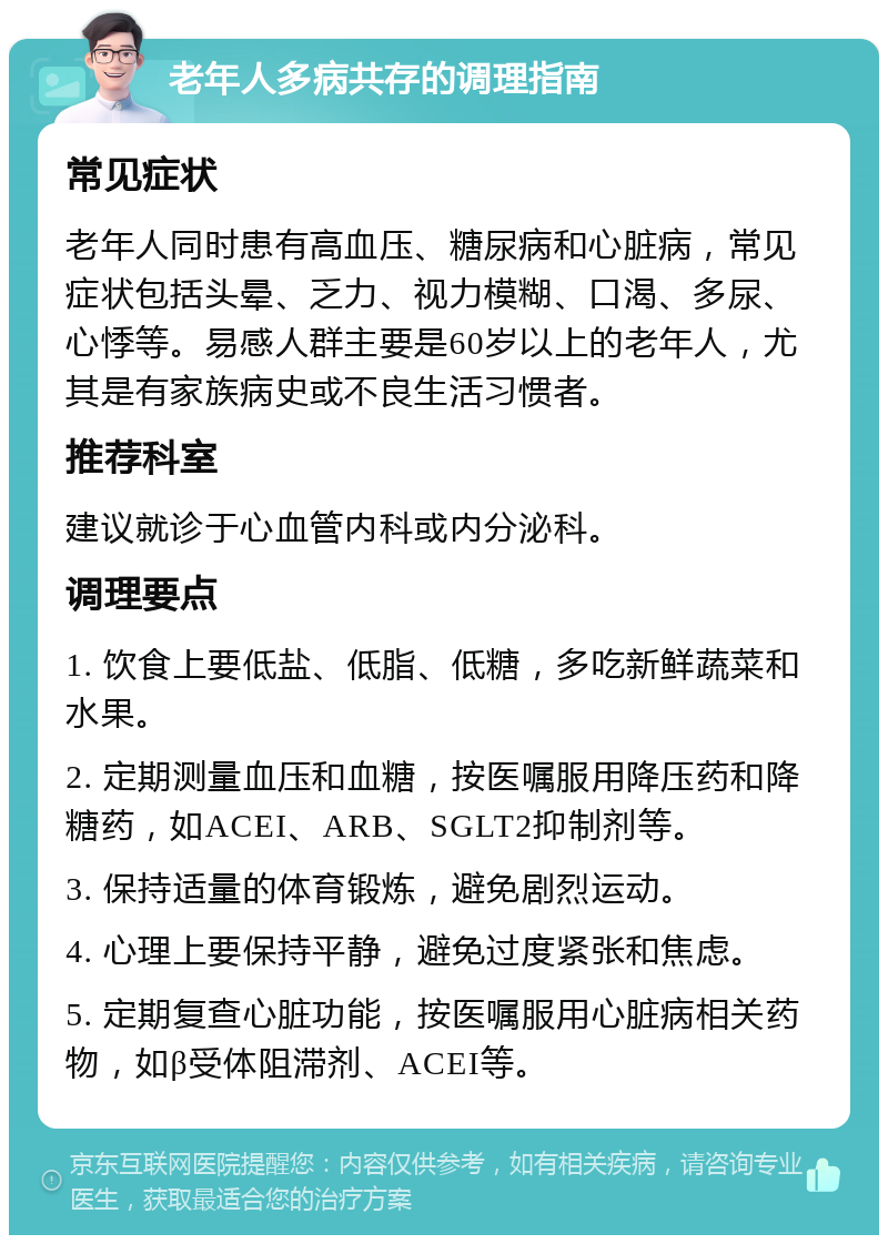 老年人多病共存的调理指南 常见症状 老年人同时患有高血压、糖尿病和心脏病，常见症状包括头晕、乏力、视力模糊、口渴、多尿、心悸等。易感人群主要是60岁以上的老年人，尤其是有家族病史或不良生活习惯者。 推荐科室 建议就诊于心血管内科或内分泌科。 调理要点 1. 饮食上要低盐、低脂、低糖，多吃新鲜蔬菜和水果。 2. 定期测量血压和血糖，按医嘱服用降压药和降糖药，如ACEI、ARB、SGLT2抑制剂等。 3. 保持适量的体育锻炼，避免剧烈运动。 4. 心理上要保持平静，避免过度紧张和焦虑。 5. 定期复查心脏功能，按医嘱服用心脏病相关药物，如β受体阻滞剂、ACEI等。