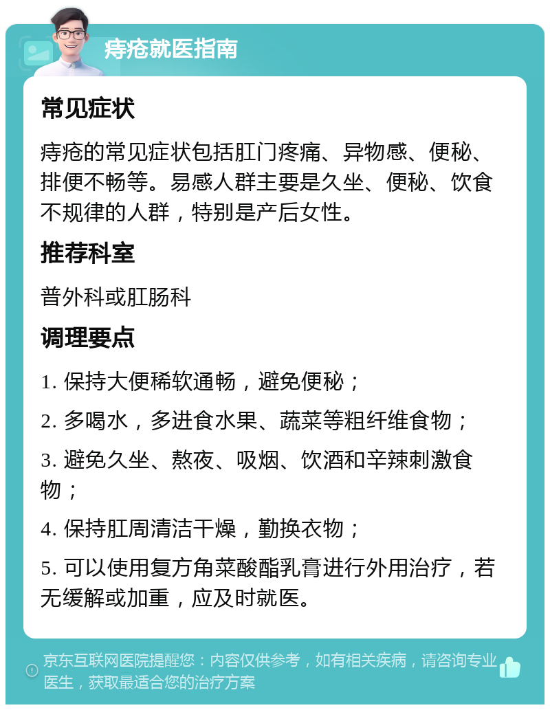 痔疮就医指南 常见症状 痔疮的常见症状包括肛门疼痛、异物感、便秘、排便不畅等。易感人群主要是久坐、便秘、饮食不规律的人群，特别是产后女性。 推荐科室 普外科或肛肠科 调理要点 1. 保持大便稀软通畅，避免便秘； 2. 多喝水，多进食水果、蔬菜等粗纤维食物； 3. 避免久坐、熬夜、吸烟、饮酒和辛辣刺激食物； 4. 保持肛周清洁干燥，勤换衣物； 5. 可以使用复方角菜酸酯乳膏进行外用治疗，若无缓解或加重，应及时就医。