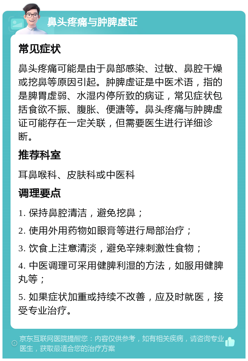 鼻头疼痛与肿脾虚证 常见症状 鼻头疼痛可能是由于鼻部感染、过敏、鼻腔干燥或挖鼻等原因引起。肿脾虚证是中医术语，指的是脾胃虚弱、水湿内停所致的病证，常见症状包括食欲不振、腹胀、便溏等。鼻头疼痛与肿脾虚证可能存在一定关联，但需要医生进行详细诊断。 推荐科室 耳鼻喉科、皮肤科或中医科 调理要点 1. 保持鼻腔清洁，避免挖鼻； 2. 使用外用药物如眼膏等进行局部治疗； 3. 饮食上注意清淡，避免辛辣刺激性食物； 4. 中医调理可采用健脾利湿的方法，如服用健脾丸等； 5. 如果症状加重或持续不改善，应及时就医，接受专业治疗。