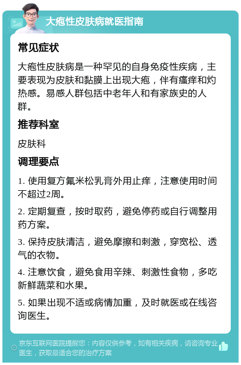 大疱性皮肤病就医指南 常见症状 大疱性皮肤病是一种罕见的自身免疫性疾病，主要表现为皮肤和黏膜上出现大疱，伴有瘙痒和灼热感。易感人群包括中老年人和有家族史的人群。 推荐科室 皮肤科 调理要点 1. 使用复方氟米松乳膏外用止痒，注意使用时间不超过2周。 2. 定期复查，按时取药，避免停药或自行调整用药方案。 3. 保持皮肤清洁，避免摩擦和刺激，穿宽松、透气的衣物。 4. 注意饮食，避免食用辛辣、刺激性食物，多吃新鲜蔬菜和水果。 5. 如果出现不适或病情加重，及时就医或在线咨询医生。