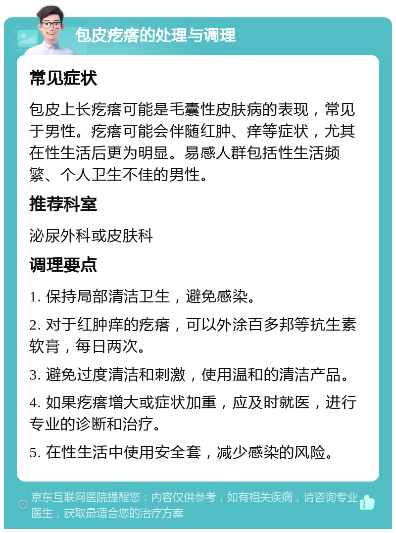 包皮疙瘩的处理与调理 常见症状 包皮上长疙瘩可能是毛囊性皮肤病的表现，常见于男性。疙瘩可能会伴随红肿、痒等症状，尤其在性生活后更为明显。易感人群包括性生活频繁、个人卫生不佳的男性。 推荐科室 泌尿外科或皮肤科 调理要点 1. 保持局部清洁卫生，避免感染。 2. 对于红肿痒的疙瘩，可以外涂百多邦等抗生素软膏，每日两次。 3. 避免过度清洁和刺激，使用温和的清洁产品。 4. 如果疙瘩增大或症状加重，应及时就医，进行专业的诊断和治疗。 5. 在性生活中使用安全套，减少感染的风险。