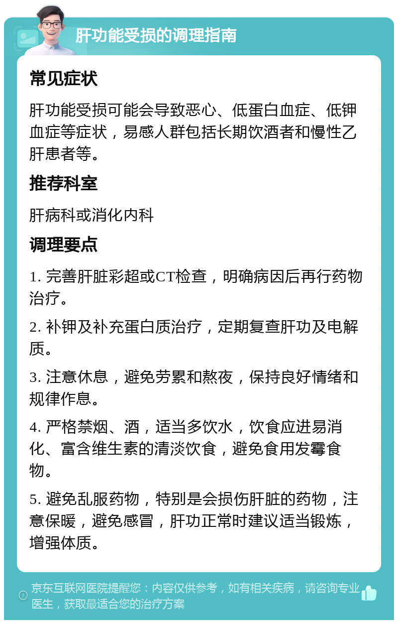 肝功能受损的调理指南 常见症状 肝功能受损可能会导致恶心、低蛋白血症、低钾血症等症状，易感人群包括长期饮酒者和慢性乙肝患者等。 推荐科室 肝病科或消化内科 调理要点 1. 完善肝脏彩超或CT检查，明确病因后再行药物治疗。 2. 补钾及补充蛋白质治疗，定期复查肝功及电解质。 3. 注意休息，避免劳累和熬夜，保持良好情绪和规律作息。 4. 严格禁烟、酒，适当多饮水，饮食应进易消化、富含维生素的清淡饮食，避免食用发霉食物。 5. 避免乱服药物，特别是会损伤肝脏的药物，注意保暖，避免感冒，肝功正常时建议适当锻炼，增强体质。