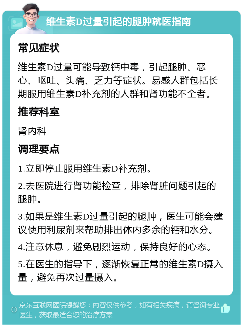 维生素D过量引起的腿肿就医指南 常见症状 维生素D过量可能导致钙中毒，引起腿肿、恶心、呕吐、头痛、乏力等症状。易感人群包括长期服用维生素D补充剂的人群和肾功能不全者。 推荐科室 肾内科 调理要点 1.立即停止服用维生素D补充剂。 2.去医院进行肾功能检查，排除肾脏问题引起的腿肿。 3.如果是维生素D过量引起的腿肿，医生可能会建议使用利尿剂来帮助排出体内多余的钙和水分。 4.注意休息，避免剧烈运动，保持良好的心态。 5.在医生的指导下，逐渐恢复正常的维生素D摄入量，避免再次过量摄入。