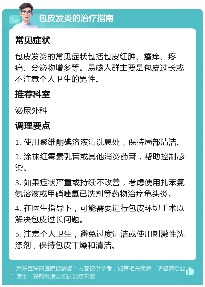 包皮发炎的治疗指南 常见症状 包皮发炎的常见症状包括包皮红肿、瘙痒、疼痛、分泌物增多等。易感人群主要是包皮过长或不注意个人卫生的男性。 推荐科室 泌尿外科 调理要点 1. 使用聚维酮碘溶液清洗患处，保持局部清洁。 2. 涂抹红霉素乳膏或其他消炎药膏，帮助控制感染。 3. 如果症状严重或持续不改善，考虑使用扎苯氯氨溶液或甲硝唑氯已洗剂等药物治疗龟头炎。 4. 在医生指导下，可能需要进行包皮环切手术以解决包皮过长问题。 5. 注意个人卫生，避免过度清洁或使用刺激性洗涤剂，保持包皮干燥和清洁。