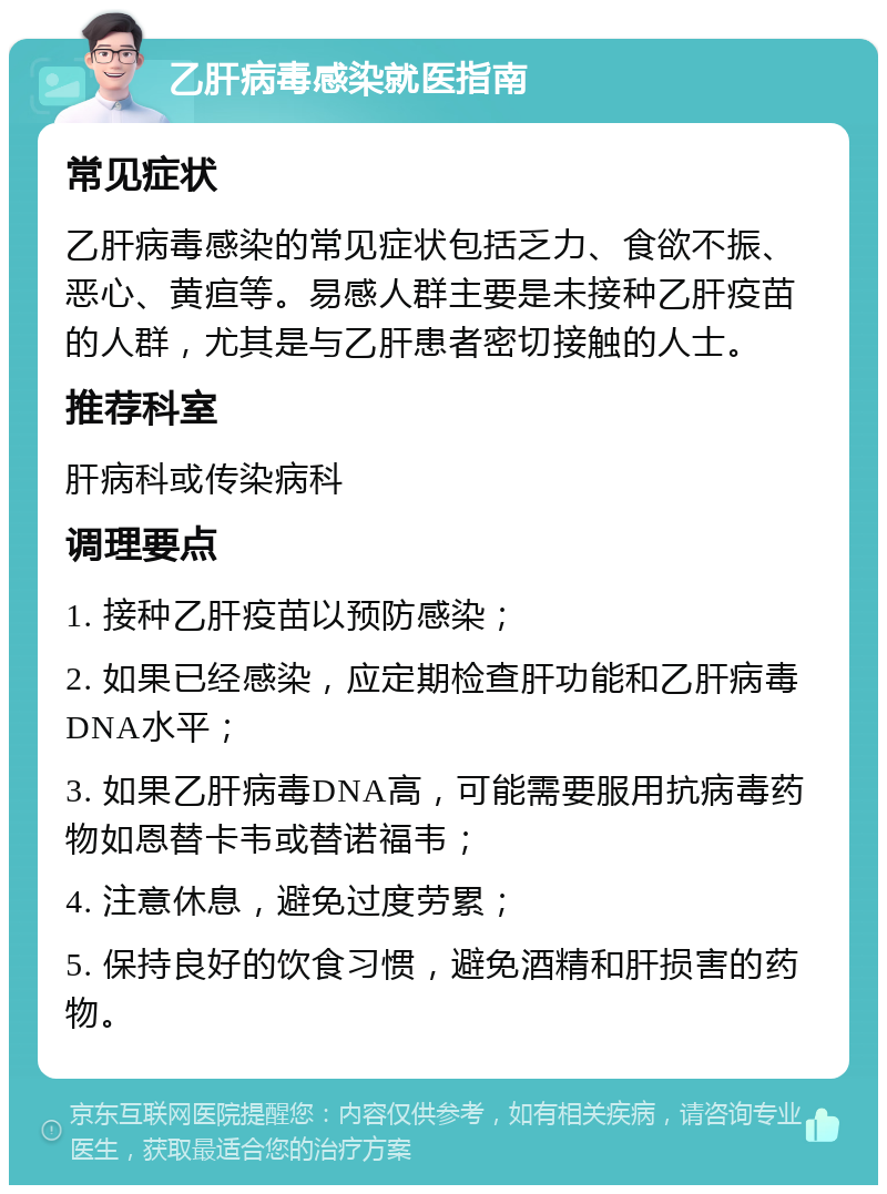 乙肝病毒感染就医指南 常见症状 乙肝病毒感染的常见症状包括乏力、食欲不振、恶心、黄疸等。易感人群主要是未接种乙肝疫苗的人群，尤其是与乙肝患者密切接触的人士。 推荐科室 肝病科或传染病科 调理要点 1. 接种乙肝疫苗以预防感染； 2. 如果已经感染，应定期检查肝功能和乙肝病毒DNA水平； 3. 如果乙肝病毒DNA高，可能需要服用抗病毒药物如恩替卡韦或替诺福韦； 4. 注意休息，避免过度劳累； 5. 保持良好的饮食习惯，避免酒精和肝损害的药物。