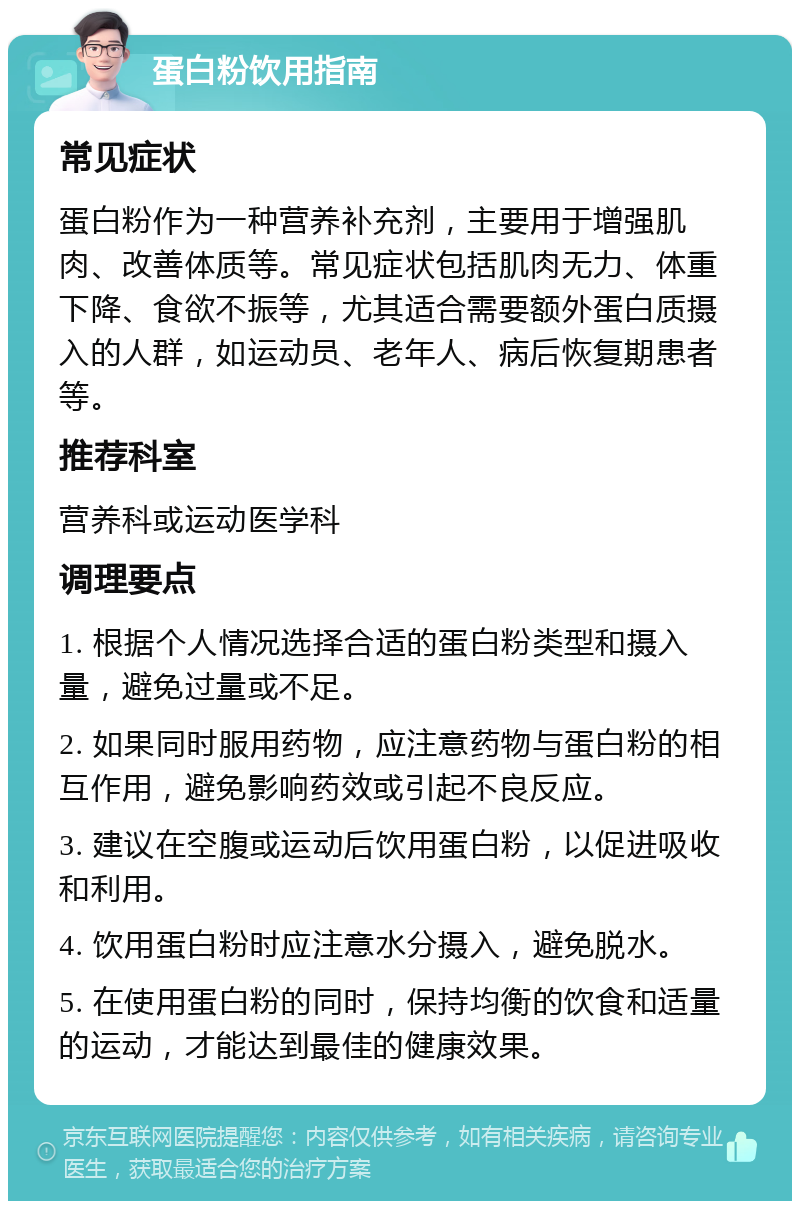 蛋白粉饮用指南 常见症状 蛋白粉作为一种营养补充剂，主要用于增强肌肉、改善体质等。常见症状包括肌肉无力、体重下降、食欲不振等，尤其适合需要额外蛋白质摄入的人群，如运动员、老年人、病后恢复期患者等。 推荐科室 营养科或运动医学科 调理要点 1. 根据个人情况选择合适的蛋白粉类型和摄入量，避免过量或不足。 2. 如果同时服用药物，应注意药物与蛋白粉的相互作用，避免影响药效或引起不良反应。 3. 建议在空腹或运动后饮用蛋白粉，以促进吸收和利用。 4. 饮用蛋白粉时应注意水分摄入，避免脱水。 5. 在使用蛋白粉的同时，保持均衡的饮食和适量的运动，才能达到最佳的健康效果。