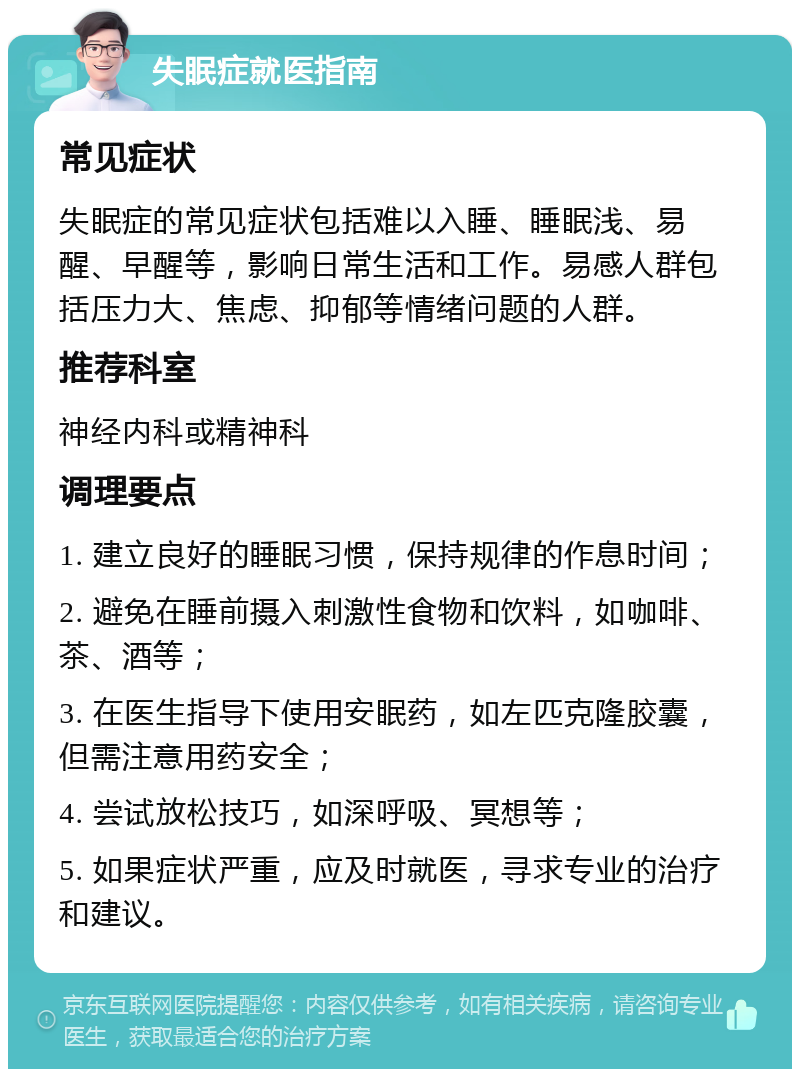 失眠症就医指南 常见症状 失眠症的常见症状包括难以入睡、睡眠浅、易醒、早醒等，影响日常生活和工作。易感人群包括压力大、焦虑、抑郁等情绪问题的人群。 推荐科室 神经内科或精神科 调理要点 1. 建立良好的睡眠习惯，保持规律的作息时间； 2. 避免在睡前摄入刺激性食物和饮料，如咖啡、茶、酒等； 3. 在医生指导下使用安眠药，如左匹克隆胶囊，但需注意用药安全； 4. 尝试放松技巧，如深呼吸、冥想等； 5. 如果症状严重，应及时就医，寻求专业的治疗和建议。