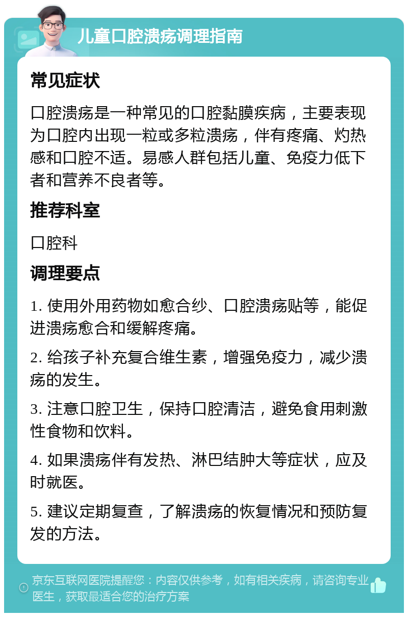 儿童口腔溃疡调理指南 常见症状 口腔溃疡是一种常见的口腔黏膜疾病，主要表现为口腔内出现一粒或多粒溃疡，伴有疼痛、灼热感和口腔不适。易感人群包括儿童、免疫力低下者和营养不良者等。 推荐科室 口腔科 调理要点 1. 使用外用药物如愈合纱、口腔溃疡贴等，能促进溃疡愈合和缓解疼痛。 2. 给孩子补充复合维生素，增强免疫力，减少溃疡的发生。 3. 注意口腔卫生，保持口腔清洁，避免食用刺激性食物和饮料。 4. 如果溃疡伴有发热、淋巴结肿大等症状，应及时就医。 5. 建议定期复查，了解溃疡的恢复情况和预防复发的方法。