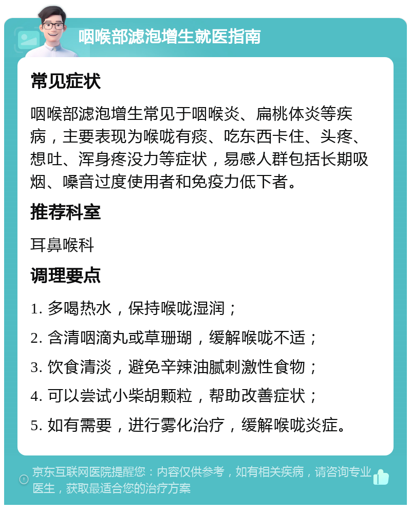 咽喉部滤泡增生就医指南 常见症状 咽喉部滤泡增生常见于咽喉炎、扁桃体炎等疾病，主要表现为喉咙有痰、吃东西卡住、头疼、想吐、浑身疼没力等症状，易感人群包括长期吸烟、嗓音过度使用者和免疫力低下者。 推荐科室 耳鼻喉科 调理要点 1. 多喝热水，保持喉咙湿润； 2. 含清咽滴丸或草珊瑚，缓解喉咙不适； 3. 饮食清淡，避免辛辣油腻刺激性食物； 4. 可以尝试小柴胡颗粒，帮助改善症状； 5. 如有需要，进行雾化治疗，缓解喉咙炎症。