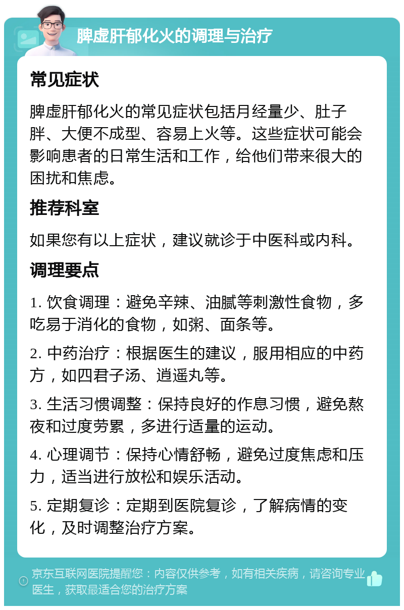 脾虚肝郁化火的调理与治疗 常见症状 脾虚肝郁化火的常见症状包括月经量少、肚子胖、大便不成型、容易上火等。这些症状可能会影响患者的日常生活和工作，给他们带来很大的困扰和焦虑。 推荐科室 如果您有以上症状，建议就诊于中医科或内科。 调理要点 1. 饮食调理：避免辛辣、油腻等刺激性食物，多吃易于消化的食物，如粥、面条等。 2. 中药治疗：根据医生的建议，服用相应的中药方，如四君子汤、逍遥丸等。 3. 生活习惯调整：保持良好的作息习惯，避免熬夜和过度劳累，多进行适量的运动。 4. 心理调节：保持心情舒畅，避免过度焦虑和压力，适当进行放松和娱乐活动。 5. 定期复诊：定期到医院复诊，了解病情的变化，及时调整治疗方案。