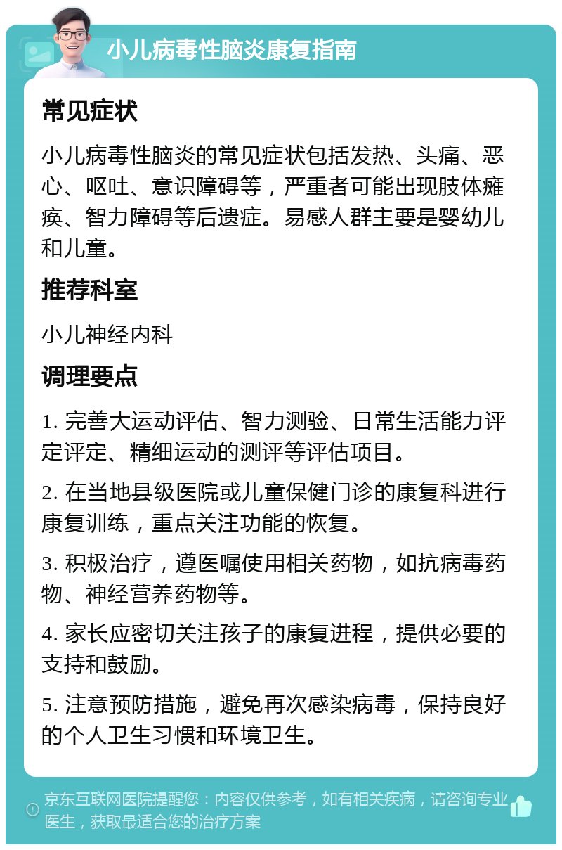 小儿病毒性脑炎康复指南 常见症状 小儿病毒性脑炎的常见症状包括发热、头痛、恶心、呕吐、意识障碍等，严重者可能出现肢体瘫痪、智力障碍等后遗症。易感人群主要是婴幼儿和儿童。 推荐科室 小儿神经内科 调理要点 1. 完善大运动评估、智力测验、日常生活能力评定评定、精细运动的测评等评估项目。 2. 在当地县级医院或儿童保健门诊的康复科进行康复训练，重点关注功能的恢复。 3. 积极治疗，遵医嘱使用相关药物，如抗病毒药物、神经营养药物等。 4. 家长应密切关注孩子的康复进程，提供必要的支持和鼓励。 5. 注意预防措施，避免再次感染病毒，保持良好的个人卫生习惯和环境卫生。