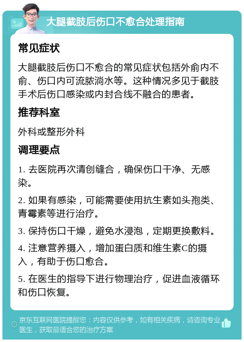 大腿截肢后伤口不愈合处理指南 常见症状 大腿截肢后伤口不愈合的常见症状包括外俞内不俞、伤口内可流脓淌水等。这种情况多见于截肢手术后伤口感染或内封合线不融合的患者。 推荐科室 外科或整形外科 调理要点 1. 去医院再次清创缝合，确保伤口干净、无感染。 2. 如果有感染，可能需要使用抗生素如头孢类、青霉素等进行治疗。 3. 保持伤口干燥，避免水浸泡，定期更换敷料。 4. 注意营养摄入，增加蛋白质和维生素C的摄入，有助于伤口愈合。 5. 在医生的指导下进行物理治疗，促进血液循环和伤口恢复。