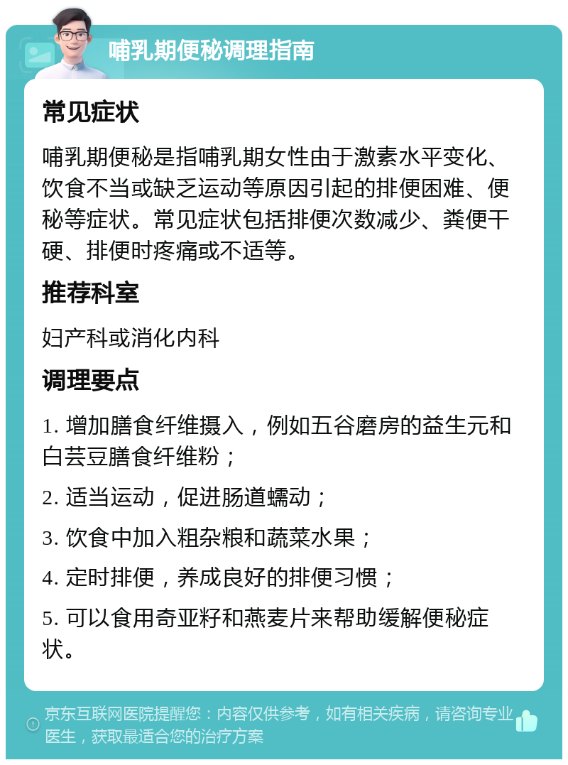 哺乳期便秘调理指南 常见症状 哺乳期便秘是指哺乳期女性由于激素水平变化、饮食不当或缺乏运动等原因引起的排便困难、便秘等症状。常见症状包括排便次数减少、粪便干硬、排便时疼痛或不适等。 推荐科室 妇产科或消化内科 调理要点 1. 增加膳食纤维摄入，例如五谷磨房的益生元和白芸豆膳食纤维粉； 2. 适当运动，促进肠道蠕动； 3. 饮食中加入粗杂粮和蔬菜水果； 4. 定时排便，养成良好的排便习惯； 5. 可以食用奇亚籽和燕麦片来帮助缓解便秘症状。