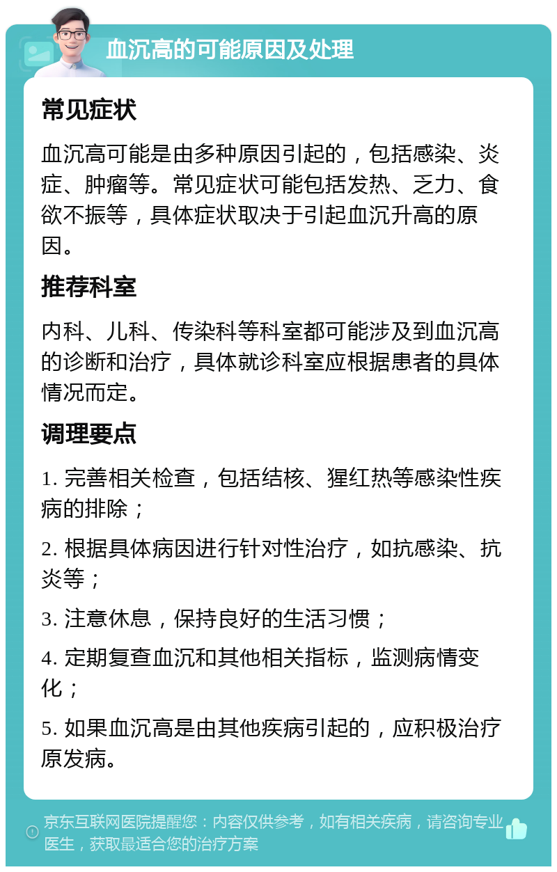 血沉高的可能原因及处理 常见症状 血沉高可能是由多种原因引起的，包括感染、炎症、肿瘤等。常见症状可能包括发热、乏力、食欲不振等，具体症状取决于引起血沉升高的原因。 推荐科室 内科、儿科、传染科等科室都可能涉及到血沉高的诊断和治疗，具体就诊科室应根据患者的具体情况而定。 调理要点 1. 完善相关检查，包括结核、猩红热等感染性疾病的排除； 2. 根据具体病因进行针对性治疗，如抗感染、抗炎等； 3. 注意休息，保持良好的生活习惯； 4. 定期复查血沉和其他相关指标，监测病情变化； 5. 如果血沉高是由其他疾病引起的，应积极治疗原发病。