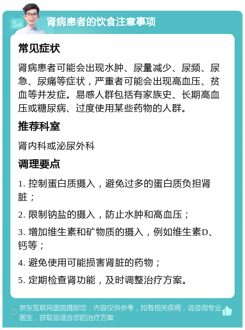 肾病患者的饮食注意事项 常见症状 肾病患者可能会出现水肿、尿量减少、尿频、尿急、尿痛等症状，严重者可能会出现高血压、贫血等并发症。易感人群包括有家族史、长期高血压或糖尿病、过度使用某些药物的人群。 推荐科室 肾内科或泌尿外科 调理要点 1. 控制蛋白质摄入，避免过多的蛋白质负担肾脏； 2. 限制钠盐的摄入，防止水肿和高血压； 3. 增加维生素和矿物质的摄入，例如维生素D、钙等； 4. 避免使用可能损害肾脏的药物； 5. 定期检查肾功能，及时调整治疗方案。