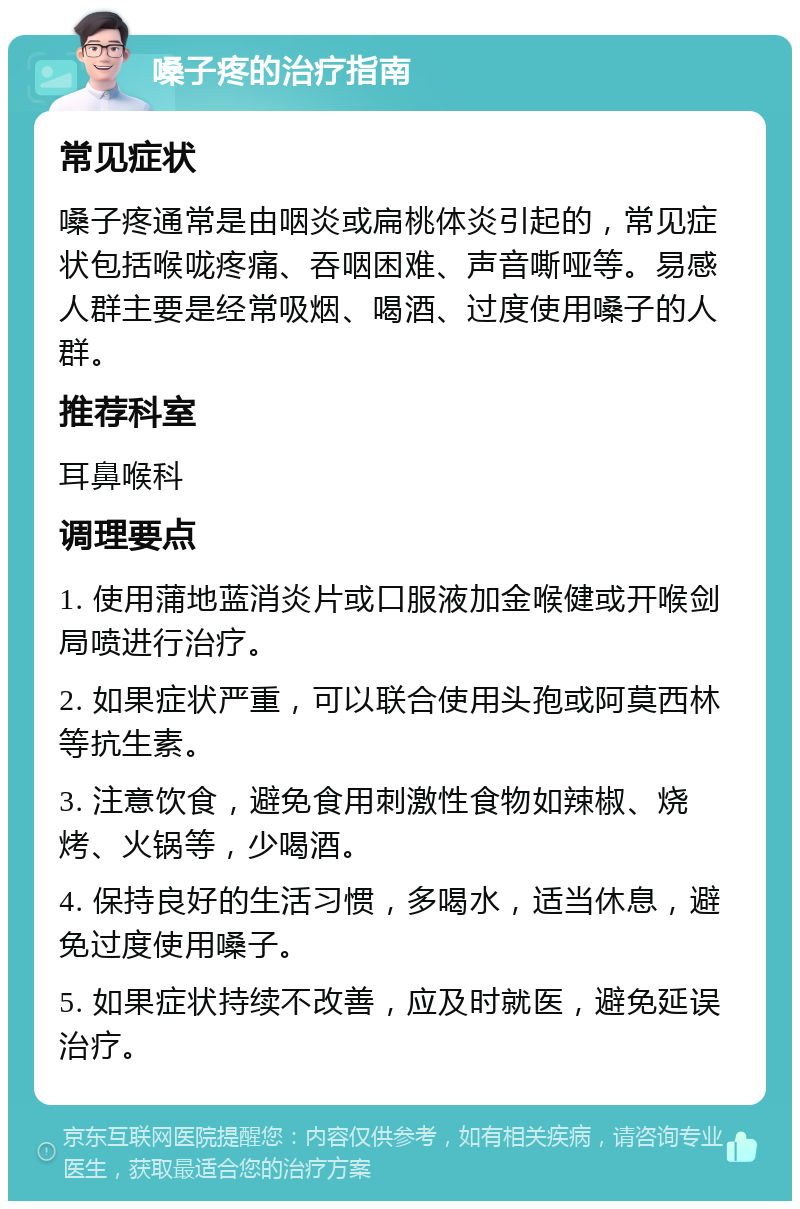 嗓子疼的治疗指南 常见症状 嗓子疼通常是由咽炎或扁桃体炎引起的，常见症状包括喉咙疼痛、吞咽困难、声音嘶哑等。易感人群主要是经常吸烟、喝酒、过度使用嗓子的人群。 推荐科室 耳鼻喉科 调理要点 1. 使用蒲地蓝消炎片或口服液加金喉健或开喉剑局喷进行治疗。 2. 如果症状严重，可以联合使用头孢或阿莫西林等抗生素。 3. 注意饮食，避免食用刺激性食物如辣椒、烧烤、火锅等，少喝酒。 4. 保持良好的生活习惯，多喝水，适当休息，避免过度使用嗓子。 5. 如果症状持续不改善，应及时就医，避免延误治疗。