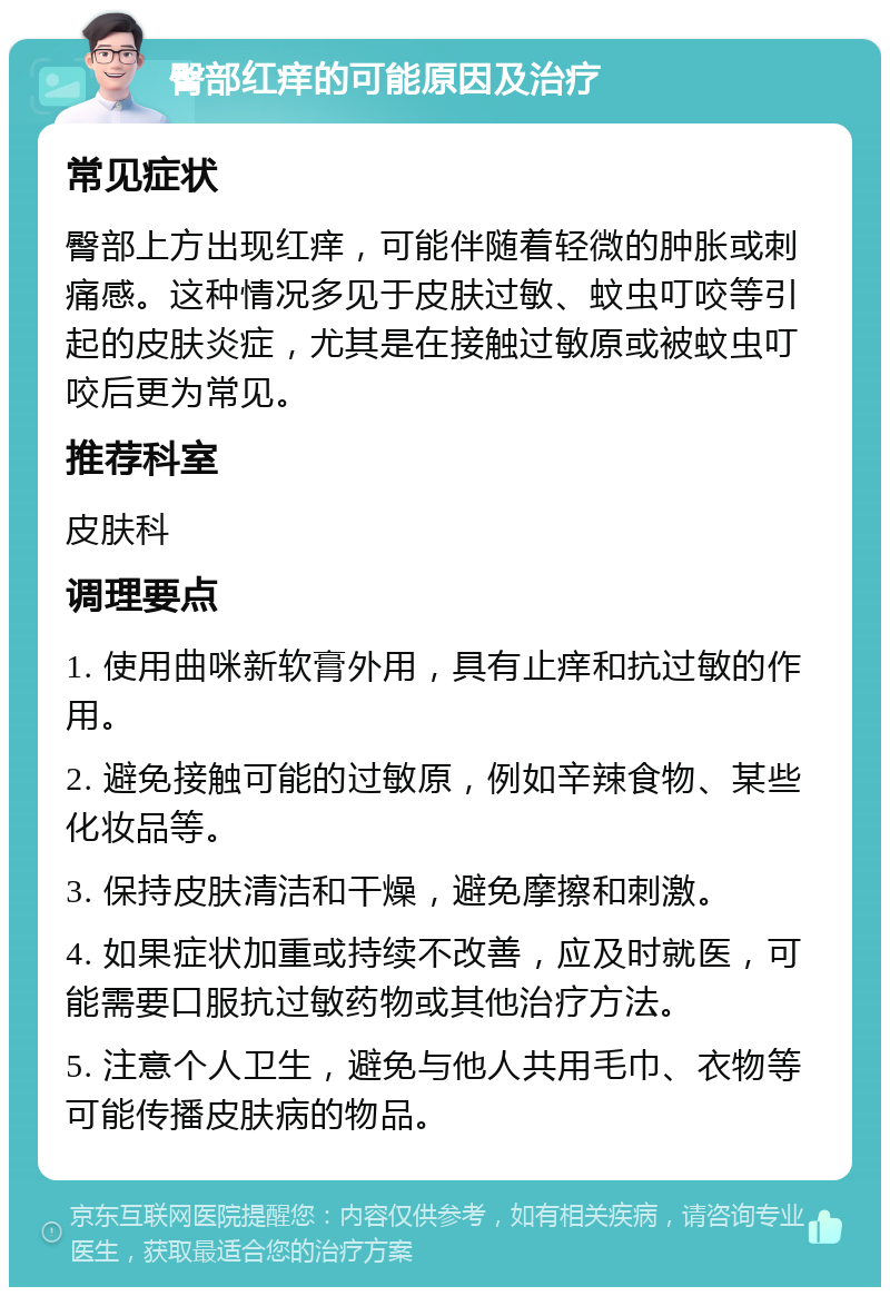 臀部红痒的可能原因及治疗 常见症状 臀部上方出现红痒，可能伴随着轻微的肿胀或刺痛感。这种情况多见于皮肤过敏、蚊虫叮咬等引起的皮肤炎症，尤其是在接触过敏原或被蚊虫叮咬后更为常见。 推荐科室 皮肤科 调理要点 1. 使用曲咪新软膏外用，具有止痒和抗过敏的作用。 2. 避免接触可能的过敏原，例如辛辣食物、某些化妆品等。 3. 保持皮肤清洁和干燥，避免摩擦和刺激。 4. 如果症状加重或持续不改善，应及时就医，可能需要口服抗过敏药物或其他治疗方法。 5. 注意个人卫生，避免与他人共用毛巾、衣物等可能传播皮肤病的物品。