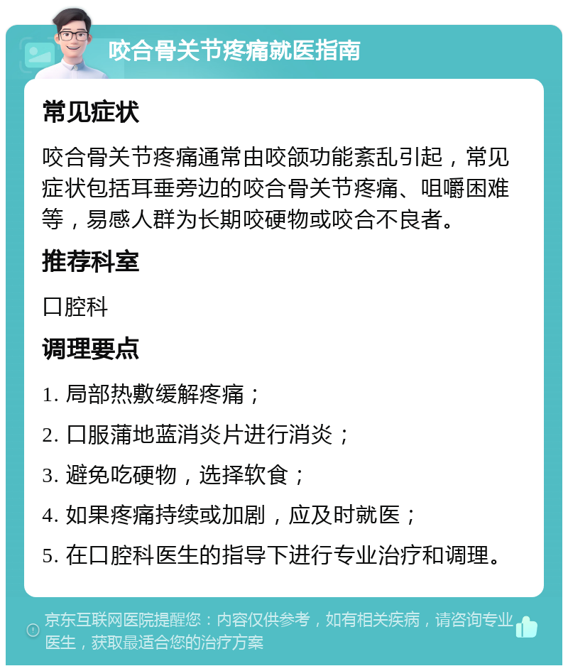 咬合骨关节疼痛就医指南 常见症状 咬合骨关节疼痛通常由咬颌功能紊乱引起，常见症状包括耳垂旁边的咬合骨关节疼痛、咀嚼困难等，易感人群为长期咬硬物或咬合不良者。 推荐科室 口腔科 调理要点 1. 局部热敷缓解疼痛； 2. 口服蒲地蓝消炎片进行消炎； 3. 避免吃硬物，选择软食； 4. 如果疼痛持续或加剧，应及时就医； 5. 在口腔科医生的指导下进行专业治疗和调理。