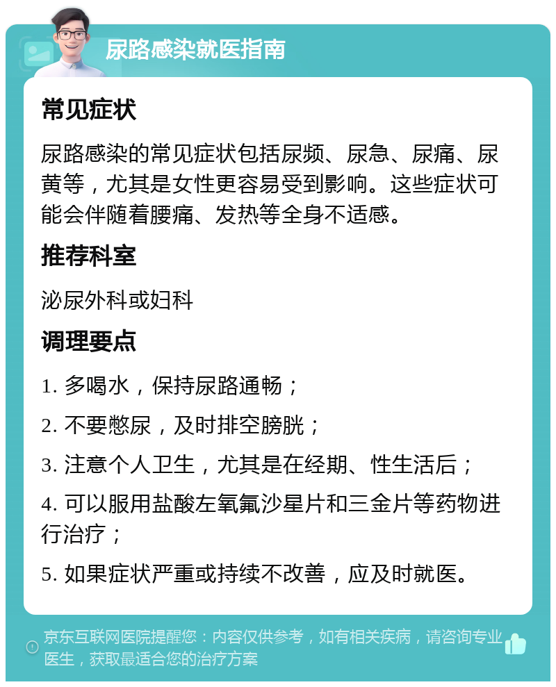 尿路感染就医指南 常见症状 尿路感染的常见症状包括尿频、尿急、尿痛、尿黄等，尤其是女性更容易受到影响。这些症状可能会伴随着腰痛、发热等全身不适感。 推荐科室 泌尿外科或妇科 调理要点 1. 多喝水，保持尿路通畅； 2. 不要憋尿，及时排空膀胱； 3. 注意个人卫生，尤其是在经期、性生活后； 4. 可以服用盐酸左氧氟沙星片和三金片等药物进行治疗； 5. 如果症状严重或持续不改善，应及时就医。