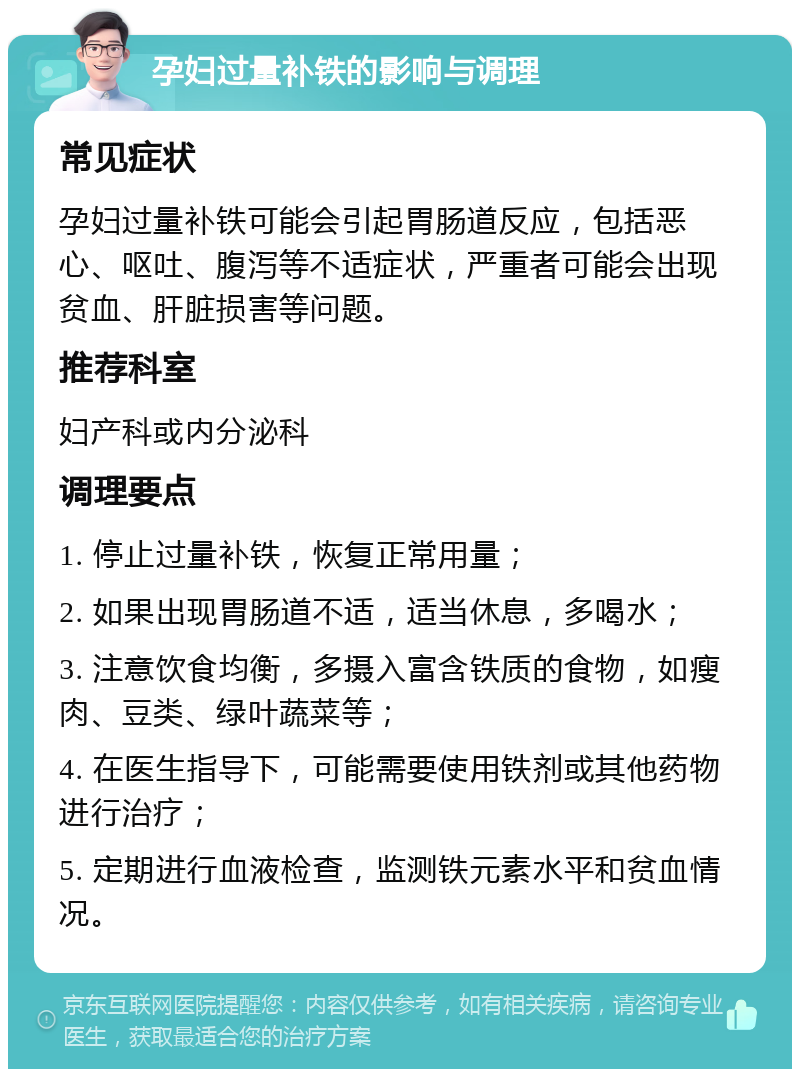 孕妇过量补铁的影响与调理 常见症状 孕妇过量补铁可能会引起胃肠道反应，包括恶心、呕吐、腹泻等不适症状，严重者可能会出现贫血、肝脏损害等问题。 推荐科室 妇产科或内分泌科 调理要点 1. 停止过量补铁，恢复正常用量； 2. 如果出现胃肠道不适，适当休息，多喝水； 3. 注意饮食均衡，多摄入富含铁质的食物，如瘦肉、豆类、绿叶蔬菜等； 4. 在医生指导下，可能需要使用铁剂或其他药物进行治疗； 5. 定期进行血液检查，监测铁元素水平和贫血情况。