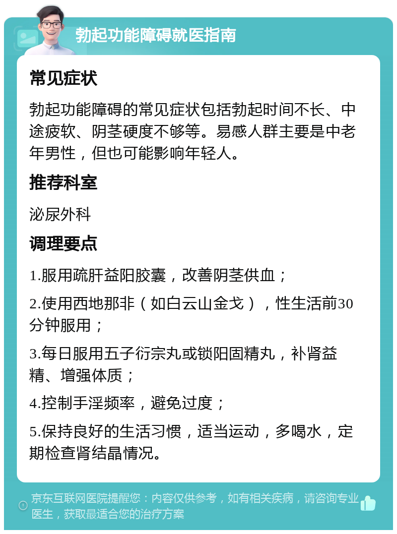 勃起功能障碍就医指南 常见症状 勃起功能障碍的常见症状包括勃起时间不长、中途疲软、阴茎硬度不够等。易感人群主要是中老年男性，但也可能影响年轻人。 推荐科室 泌尿外科 调理要点 1.服用疏肝益阳胶囊，改善阴茎供血； 2.使用西地那非（如白云山金戈），性生活前30分钟服用； 3.每日服用五子衍宗丸或锁阳固精丸，补肾益精、增强体质； 4.控制手淫频率，避免过度； 5.保持良好的生活习惯，适当运动，多喝水，定期检查肾结晶情况。