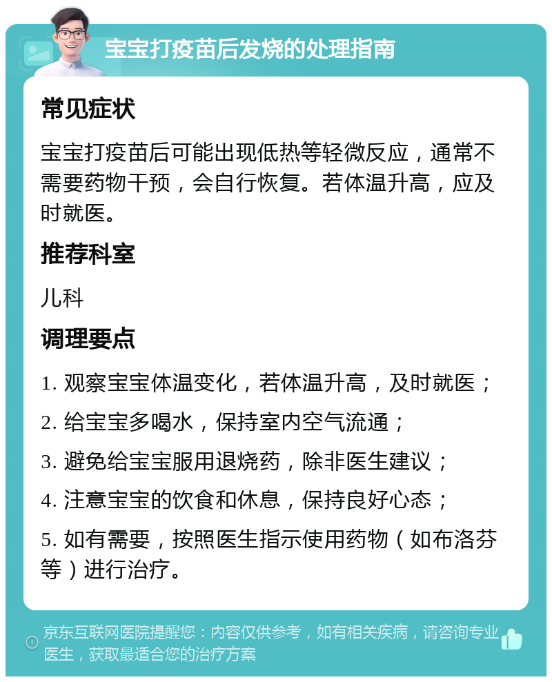 宝宝打疫苗后发烧的处理指南 常见症状 宝宝打疫苗后可能出现低热等轻微反应，通常不需要药物干预，会自行恢复。若体温升高，应及时就医。 推荐科室 儿科 调理要点 1. 观察宝宝体温变化，若体温升高，及时就医； 2. 给宝宝多喝水，保持室内空气流通； 3. 避免给宝宝服用退烧药，除非医生建议； 4. 注意宝宝的饮食和休息，保持良好心态； 5. 如有需要，按照医生指示使用药物（如布洛芬等）进行治疗。