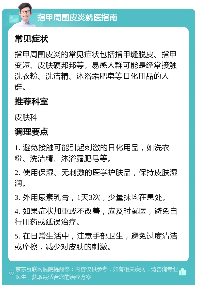 指甲周围皮炎就医指南 常见症状 指甲周围皮炎的常见症状包括指甲缝脱皮、指甲变短、皮肤硬邦邦等。易感人群可能是经常接触洗衣粉、洗洁精、沐浴露肥皂等日化用品的人群。 推荐科室 皮肤科 调理要点 1. 避免接触可能引起刺激的日化用品，如洗衣粉、洗洁精、沐浴露肥皂等。 2. 使用保湿、无刺激的医学护肤品，保持皮肤湿润。 3. 外用尿素乳膏，1天3次，少量抹均在患处。 4. 如果症状加重或不改善，应及时就医，避免自行用药或延误治疗。 5. 在日常生活中，注意手部卫生，避免过度清洁或摩擦，减少对皮肤的刺激。