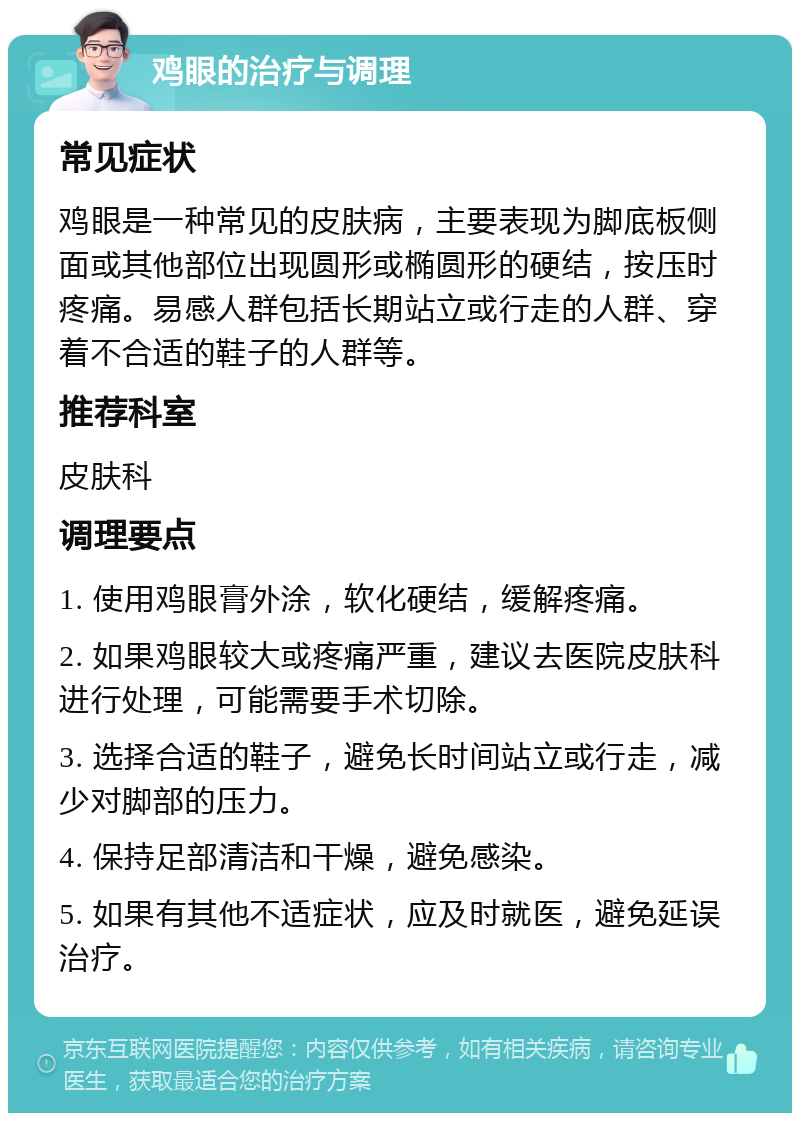 鸡眼的治疗与调理 常见症状 鸡眼是一种常见的皮肤病，主要表现为脚底板侧面或其他部位出现圆形或椭圆形的硬结，按压时疼痛。易感人群包括长期站立或行走的人群、穿着不合适的鞋子的人群等。 推荐科室 皮肤科 调理要点 1. 使用鸡眼膏外涂，软化硬结，缓解疼痛。 2. 如果鸡眼较大或疼痛严重，建议去医院皮肤科进行处理，可能需要手术切除。 3. 选择合适的鞋子，避免长时间站立或行走，减少对脚部的压力。 4. 保持足部清洁和干燥，避免感染。 5. 如果有其他不适症状，应及时就医，避免延误治疗。