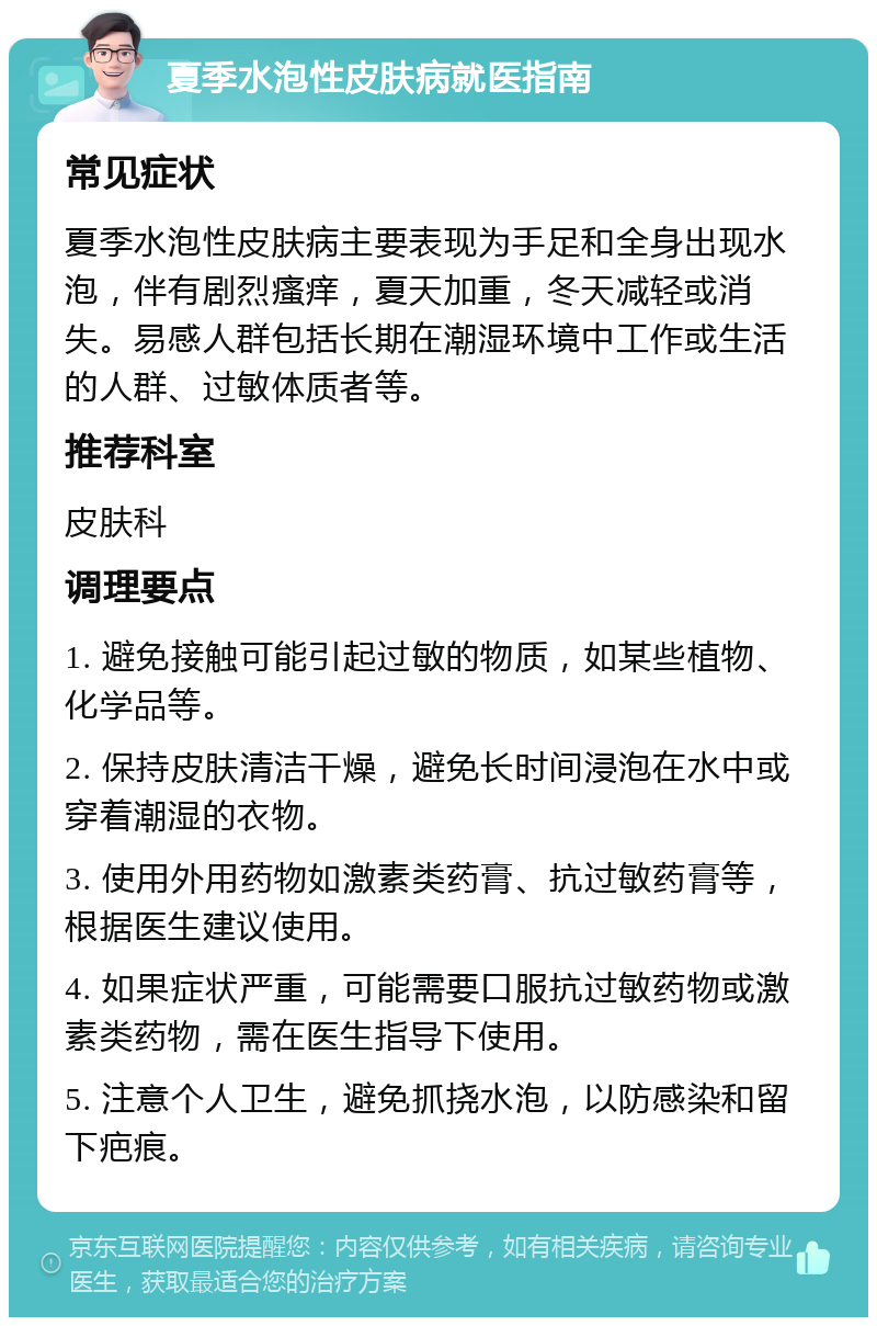 夏季水泡性皮肤病就医指南 常见症状 夏季水泡性皮肤病主要表现为手足和全身出现水泡，伴有剧烈瘙痒，夏天加重，冬天减轻或消失。易感人群包括长期在潮湿环境中工作或生活的人群、过敏体质者等。 推荐科室 皮肤科 调理要点 1. 避免接触可能引起过敏的物质，如某些植物、化学品等。 2. 保持皮肤清洁干燥，避免长时间浸泡在水中或穿着潮湿的衣物。 3. 使用外用药物如激素类药膏、抗过敏药膏等，根据医生建议使用。 4. 如果症状严重，可能需要口服抗过敏药物或激素类药物，需在医生指导下使用。 5. 注意个人卫生，避免抓挠水泡，以防感染和留下疤痕。