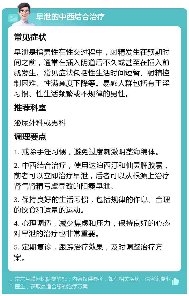 早泄的中西结合治疗 常见症状 早泄是指男性在性交过程中，射精发生在预期时间之前，通常在插入阴道后不久或甚至在插入前就发生。常见症状包括性生活时间短暂、射精控制困难、性满意度下降等。易感人群包括有手淫习惯、性生活频繁或不规律的男性。 推荐科室 泌尿外科或男科 调理要点 1. 戒除手淫习惯，避免过度刺激阴茎海绵体。 2. 中西结合治疗，使用达泊西汀和仙灵脾胶囊，前者可以立即治疗早泄，后者可以从根源上治疗肾气肾精亏虚导致的阳痿早泄。 3. 保持良好的生活习惯，包括规律的作息、合理的饮食和适量的运动。 4. 心理调适，减少焦虑和压力，保持良好的心态对早泄的治疗也非常重要。 5. 定期复诊，跟踪治疗效果，及时调整治疗方案。