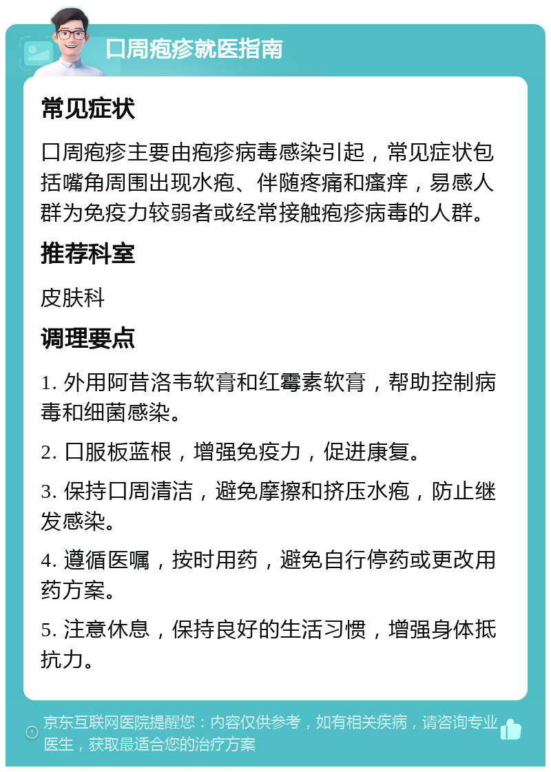 口周疱疹就医指南 常见症状 口周疱疹主要由疱疹病毒感染引起，常见症状包括嘴角周围出现水疱、伴随疼痛和瘙痒，易感人群为免疫力较弱者或经常接触疱疹病毒的人群。 推荐科室 皮肤科 调理要点 1. 外用阿昔洛韦软膏和红霉素软膏，帮助控制病毒和细菌感染。 2. 口服板蓝根，增强免疫力，促进康复。 3. 保持口周清洁，避免摩擦和挤压水疱，防止继发感染。 4. 遵循医嘱，按时用药，避免自行停药或更改用药方案。 5. 注意休息，保持良好的生活习惯，增强身体抵抗力。