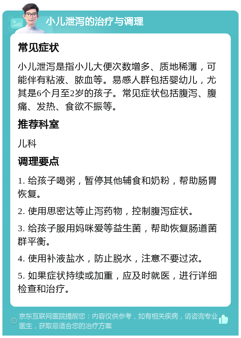 小儿泄泻的治疗与调理 常见症状 小儿泄泻是指小儿大便次数增多、质地稀薄，可能伴有粘液、脓血等。易感人群包括婴幼儿，尤其是6个月至2岁的孩子。常见症状包括腹泻、腹痛、发热、食欲不振等。 推荐科室 儿科 调理要点 1. 给孩子喝粥，暂停其他辅食和奶粉，帮助肠胃恢复。 2. 使用思密达等止泻药物，控制腹泻症状。 3. 给孩子服用妈咪爱等益生菌，帮助恢复肠道菌群平衡。 4. 使用补液盐水，防止脱水，注意不要过浓。 5. 如果症状持续或加重，应及时就医，进行详细检查和治疗。