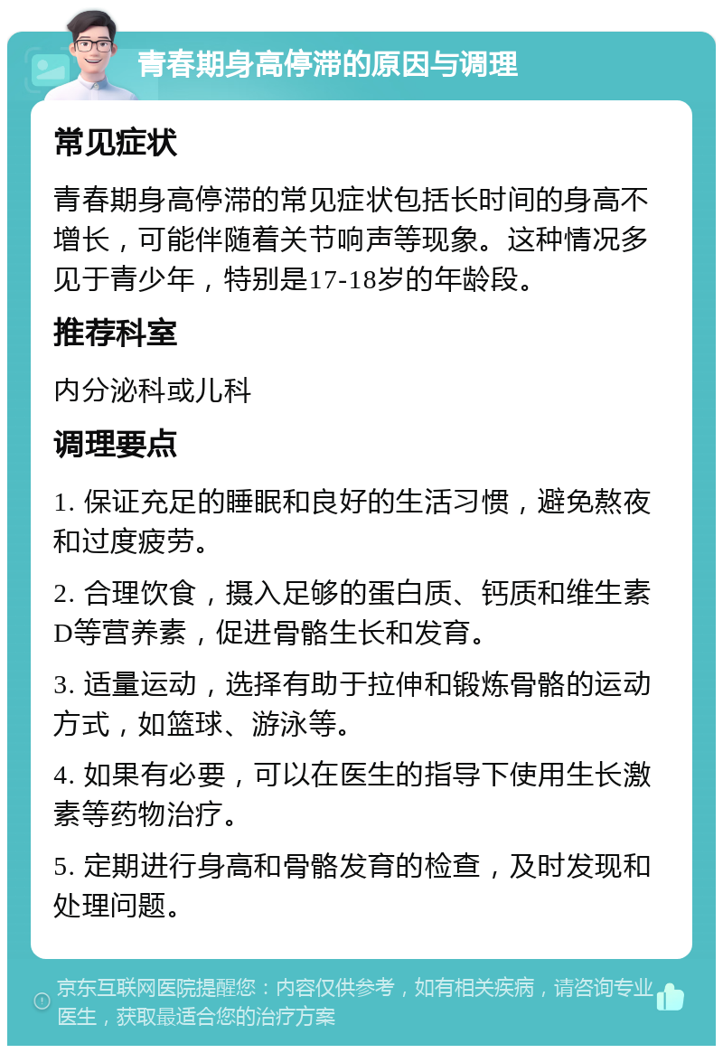 青春期身高停滞的原因与调理 常见症状 青春期身高停滞的常见症状包括长时间的身高不增长，可能伴随着关节响声等现象。这种情况多见于青少年，特别是17-18岁的年龄段。 推荐科室 内分泌科或儿科 调理要点 1. 保证充足的睡眠和良好的生活习惯，避免熬夜和过度疲劳。 2. 合理饮食，摄入足够的蛋白质、钙质和维生素D等营养素，促进骨骼生长和发育。 3. 适量运动，选择有助于拉伸和锻炼骨骼的运动方式，如篮球、游泳等。 4. 如果有必要，可以在医生的指导下使用生长激素等药物治疗。 5. 定期进行身高和骨骼发育的检查，及时发现和处理问题。