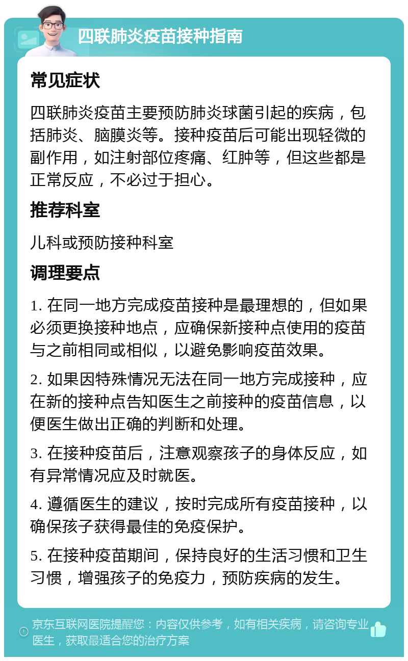 四联肺炎疫苗接种指南 常见症状 四联肺炎疫苗主要预防肺炎球菌引起的疾病，包括肺炎、脑膜炎等。接种疫苗后可能出现轻微的副作用，如注射部位疼痛、红肿等，但这些都是正常反应，不必过于担心。 推荐科室 儿科或预防接种科室 调理要点 1. 在同一地方完成疫苗接种是最理想的，但如果必须更换接种地点，应确保新接种点使用的疫苗与之前相同或相似，以避免影响疫苗效果。 2. 如果因特殊情况无法在同一地方完成接种，应在新的接种点告知医生之前接种的疫苗信息，以便医生做出正确的判断和处理。 3. 在接种疫苗后，注意观察孩子的身体反应，如有异常情况应及时就医。 4. 遵循医生的建议，按时完成所有疫苗接种，以确保孩子获得最佳的免疫保护。 5. 在接种疫苗期间，保持良好的生活习惯和卫生习惯，增强孩子的免疫力，预防疾病的发生。