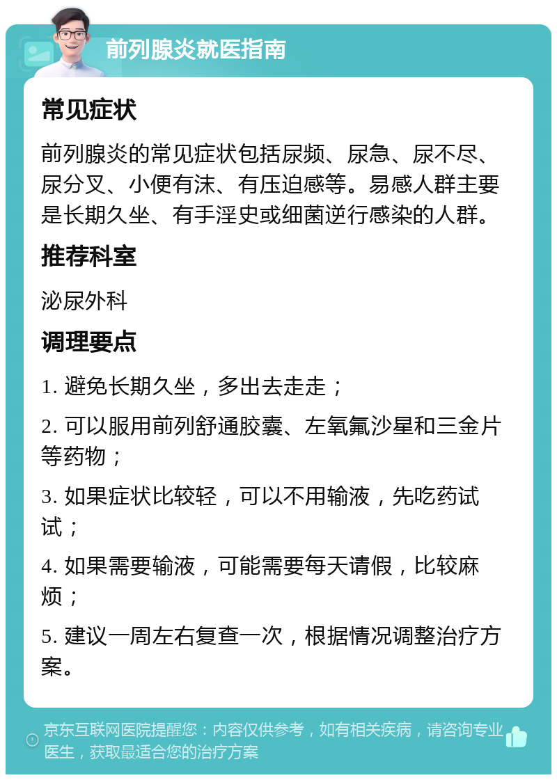 前列腺炎就医指南 常见症状 前列腺炎的常见症状包括尿频、尿急、尿不尽、尿分叉、小便有沫、有压迫感等。易感人群主要是长期久坐、有手淫史或细菌逆行感染的人群。 推荐科室 泌尿外科 调理要点 1. 避免长期久坐，多出去走走； 2. 可以服用前列舒通胶囊、左氧氟沙星和三金片等药物； 3. 如果症状比较轻，可以不用输液，先吃药试试； 4. 如果需要输液，可能需要每天请假，比较麻烦； 5. 建议一周左右复查一次，根据情况调整治疗方案。