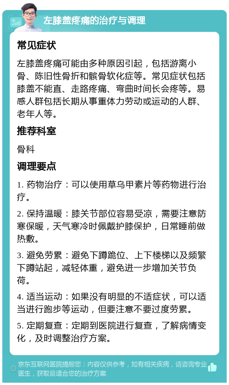 左膝盖疼痛的治疗与调理 常见症状 左膝盖疼痛可能由多种原因引起，包括游离小骨、陈旧性骨折和髌骨软化症等。常见症状包括膝盖不能直、走路疼痛、弯曲时间长会疼等。易感人群包括长期从事重体力劳动或运动的人群、老年人等。 推荐科室 骨科 调理要点 1. 药物治疗：可以使用草乌甲素片等药物进行治疗。 2. 保持温暖：膝关节部位容易受凉，需要注意防寒保暖，天气寒冷时佩戴护膝保护，日常睡前做热敷。 3. 避免劳累：避免下蹲跪位、上下楼梯以及频繁下蹲站起，减轻体重，避免进一步增加关节负荷。 4. 适当运动：如果没有明显的不适症状，可以适当进行跑步等运动，但要注意不要过度劳累。 5. 定期复查：定期到医院进行复查，了解病情变化，及时调整治疗方案。