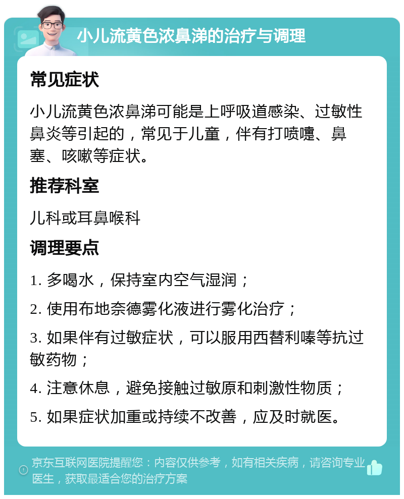 小儿流黄色浓鼻涕的治疗与调理 常见症状 小儿流黄色浓鼻涕可能是上呼吸道感染、过敏性鼻炎等引起的，常见于儿童，伴有打喷嚏、鼻塞、咳嗽等症状。 推荐科室 儿科或耳鼻喉科 调理要点 1. 多喝水，保持室内空气湿润； 2. 使用布地奈德雾化液进行雾化治疗； 3. 如果伴有过敏症状，可以服用西替利嗪等抗过敏药物； 4. 注意休息，避免接触过敏原和刺激性物质； 5. 如果症状加重或持续不改善，应及时就医。