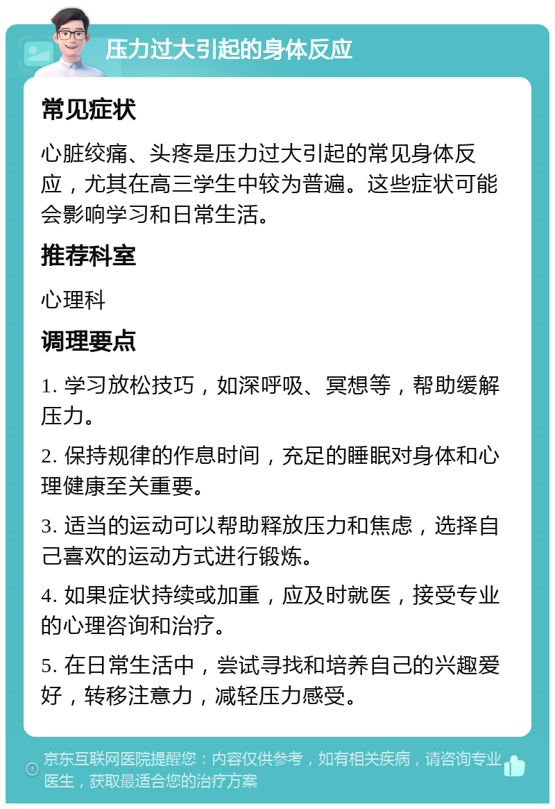 压力过大引起的身体反应 常见症状 心脏绞痛、头疼是压力过大引起的常见身体反应，尤其在高三学生中较为普遍。这些症状可能会影响学习和日常生活。 推荐科室 心理科 调理要点 1. 学习放松技巧，如深呼吸、冥想等，帮助缓解压力。 2. 保持规律的作息时间，充足的睡眠对身体和心理健康至关重要。 3. 适当的运动可以帮助释放压力和焦虑，选择自己喜欢的运动方式进行锻炼。 4. 如果症状持续或加重，应及时就医，接受专业的心理咨询和治疗。 5. 在日常生活中，尝试寻找和培养自己的兴趣爱好，转移注意力，减轻压力感受。