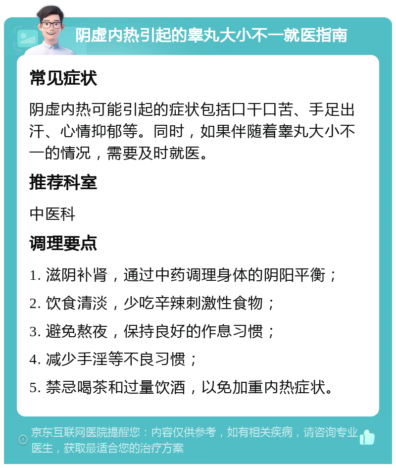 阴虚内热引起的睾丸大小不一就医指南 常见症状 阴虚内热可能引起的症状包括口干口苦、手足出汗、心情抑郁等。同时，如果伴随着睾丸大小不一的情况，需要及时就医。 推荐科室 中医科 调理要点 1. 滋阴补肾，通过中药调理身体的阴阳平衡； 2. 饮食清淡，少吃辛辣刺激性食物； 3. 避免熬夜，保持良好的作息习惯； 4. 减少手淫等不良习惯； 5. 禁忌喝茶和过量饮酒，以免加重内热症状。