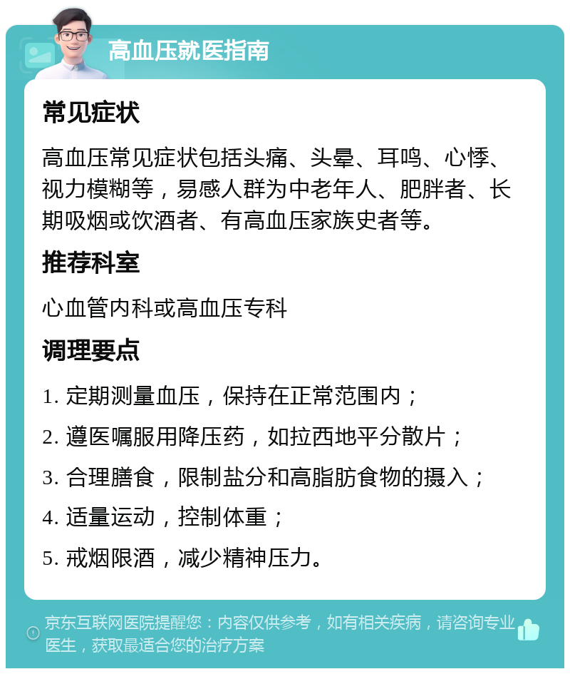 高血压就医指南 常见症状 高血压常见症状包括头痛、头晕、耳鸣、心悸、视力模糊等，易感人群为中老年人、肥胖者、长期吸烟或饮酒者、有高血压家族史者等。 推荐科室 心血管内科或高血压专科 调理要点 1. 定期测量血压，保持在正常范围内； 2. 遵医嘱服用降压药，如拉西地平分散片； 3. 合理膳食，限制盐分和高脂肪食物的摄入； 4. 适量运动，控制体重； 5. 戒烟限酒，减少精神压力。