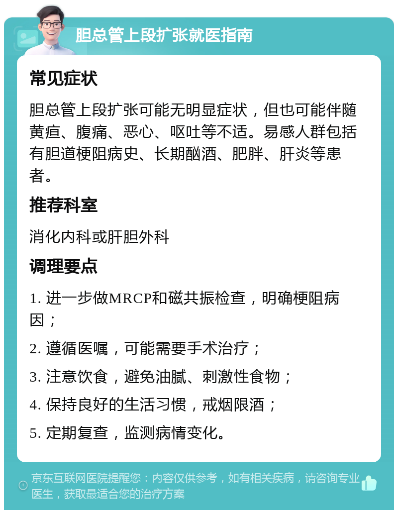 胆总管上段扩张就医指南 常见症状 胆总管上段扩张可能无明显症状，但也可能伴随黄疸、腹痛、恶心、呕吐等不适。易感人群包括有胆道梗阻病史、长期酗酒、肥胖、肝炎等患者。 推荐科室 消化内科或肝胆外科 调理要点 1. 进一步做MRCP和磁共振检查，明确梗阻病因； 2. 遵循医嘱，可能需要手术治疗； 3. 注意饮食，避免油腻、刺激性食物； 4. 保持良好的生活习惯，戒烟限酒； 5. 定期复查，监测病情变化。