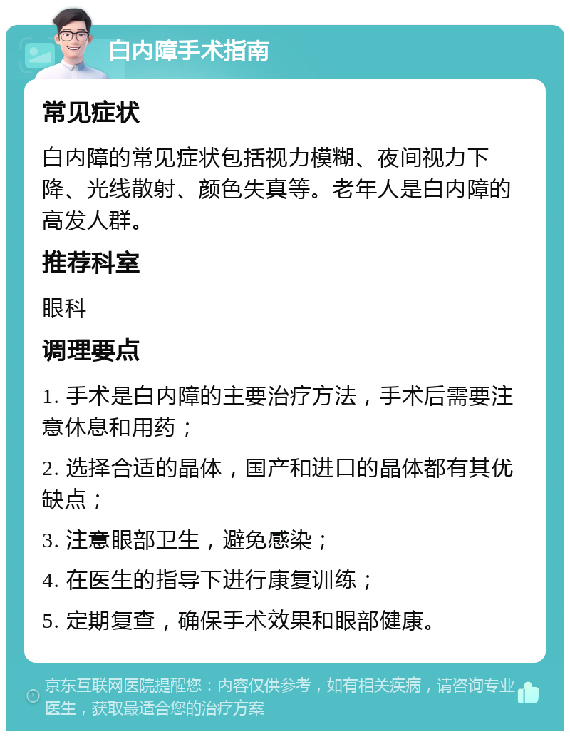 白内障手术指南 常见症状 白内障的常见症状包括视力模糊、夜间视力下降、光线散射、颜色失真等。老年人是白内障的高发人群。 推荐科室 眼科 调理要点 1. 手术是白内障的主要治疗方法，手术后需要注意休息和用药； 2. 选择合适的晶体，国产和进口的晶体都有其优缺点； 3. 注意眼部卫生，避免感染； 4. 在医生的指导下进行康复训练； 5. 定期复查，确保手术效果和眼部健康。