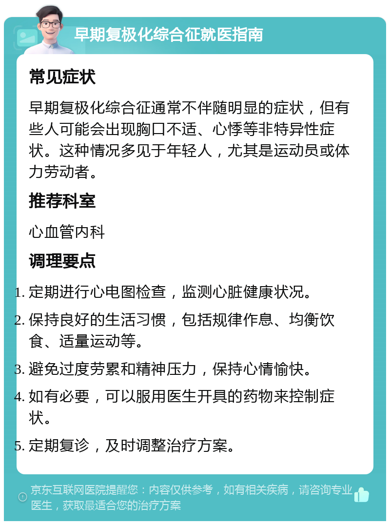 早期复极化综合征就医指南 常见症状 早期复极化综合征通常不伴随明显的症状，但有些人可能会出现胸口不适、心悸等非特异性症状。这种情况多见于年轻人，尤其是运动员或体力劳动者。 推荐科室 心血管内科 调理要点 定期进行心电图检查，监测心脏健康状况。 保持良好的生活习惯，包括规律作息、均衡饮食、适量运动等。 避免过度劳累和精神压力，保持心情愉快。 如有必要，可以服用医生开具的药物来控制症状。 定期复诊，及时调整治疗方案。