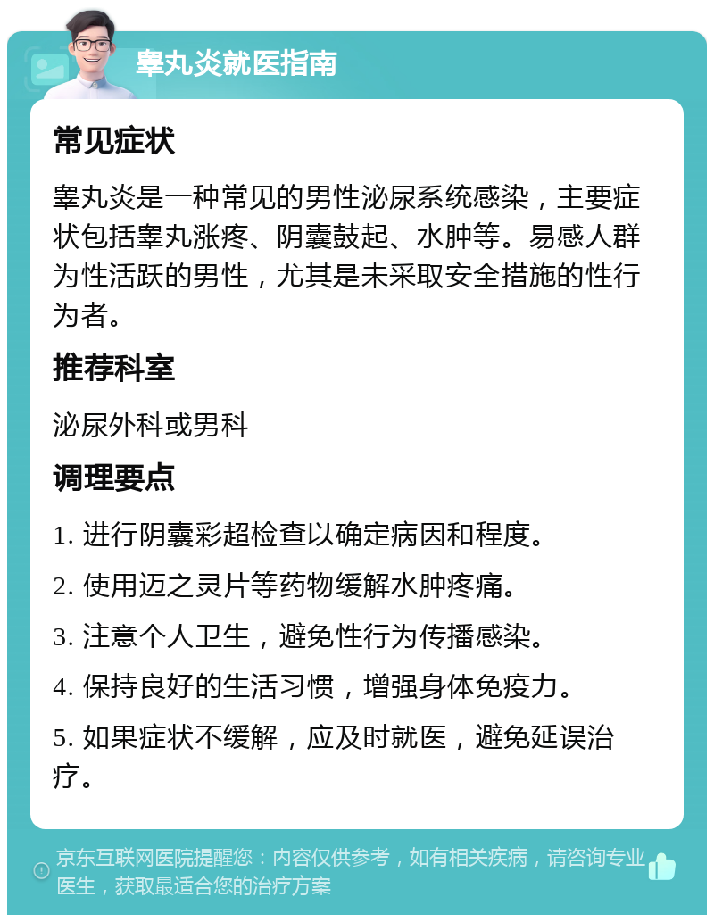 睾丸炎就医指南 常见症状 睾丸炎是一种常见的男性泌尿系统感染，主要症状包括睾丸涨疼、阴囊鼓起、水肿等。易感人群为性活跃的男性，尤其是未采取安全措施的性行为者。 推荐科室 泌尿外科或男科 调理要点 1. 进行阴囊彩超检查以确定病因和程度。 2. 使用迈之灵片等药物缓解水肿疼痛。 3. 注意个人卫生，避免性行为传播感染。 4. 保持良好的生活习惯，增强身体免疫力。 5. 如果症状不缓解，应及时就医，避免延误治疗。